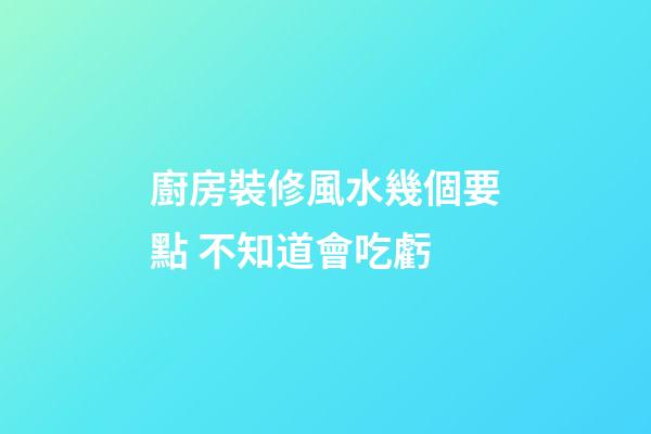 廚房裝修風水幾個要點 不知道會吃虧